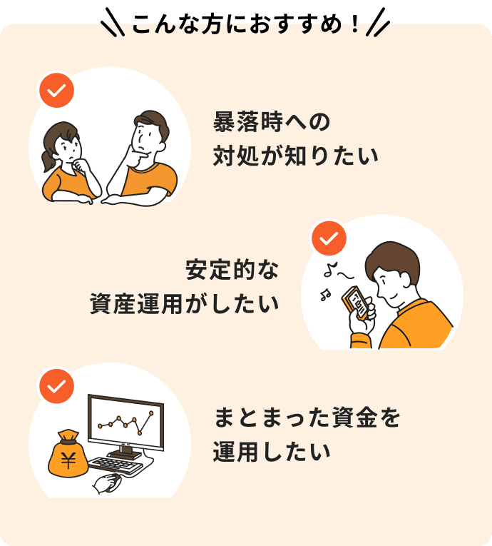 暴落時への対処が知りたい、安定的な資産運用がしたい、まとまった資金を運用したいという方におすすめ