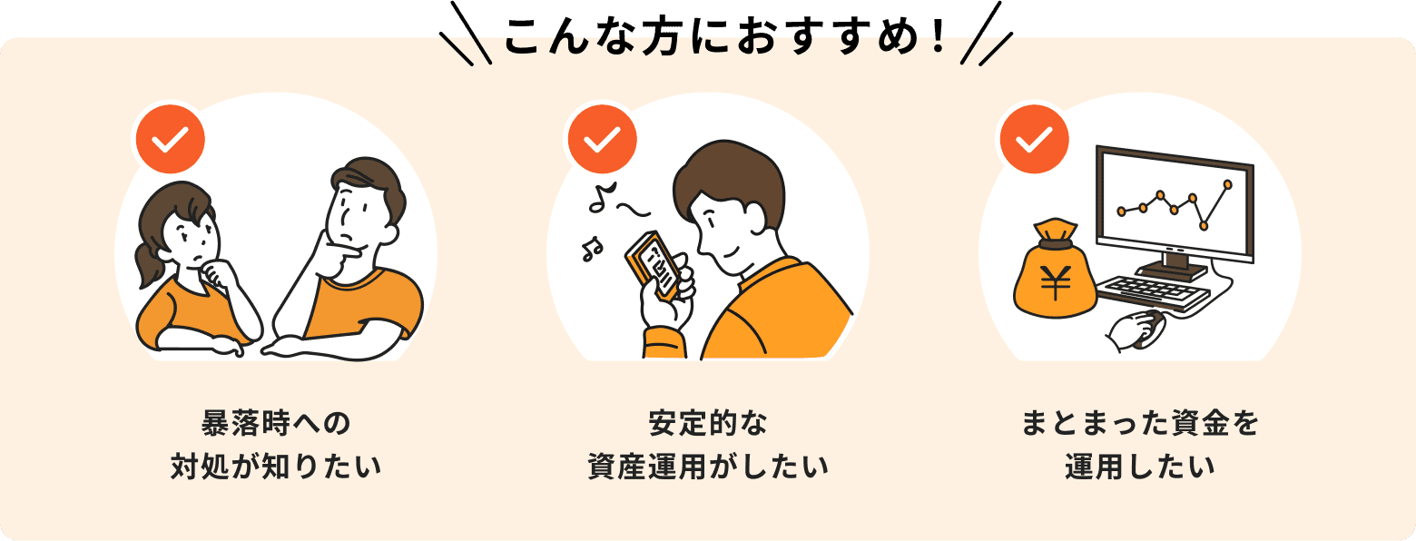 暴落時への対処が知りたい、安定的な資産運用がしたい、まとまった資金を運用したいという方におすすめ