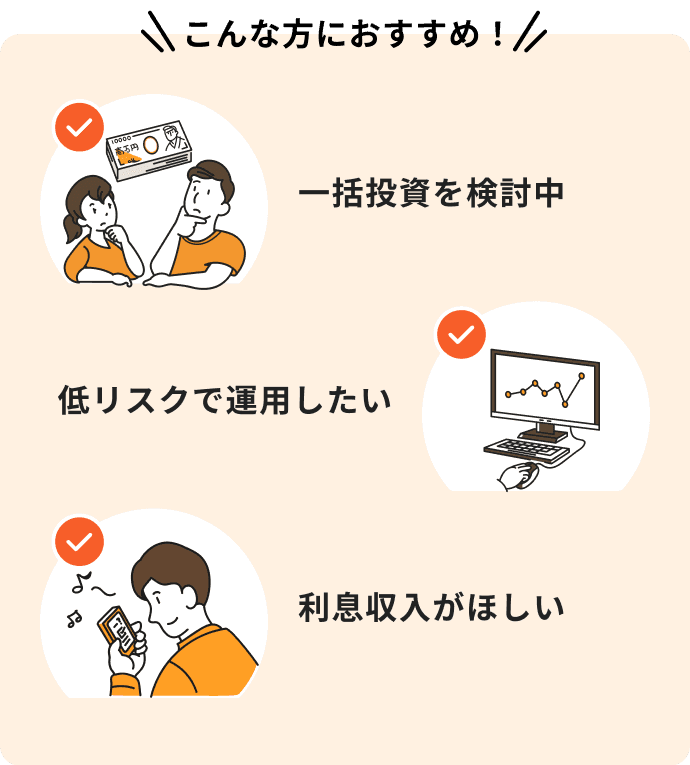 こんな方におすすめ！一括投資を検討中、低リスクで運用したい、利息収入がほしい。