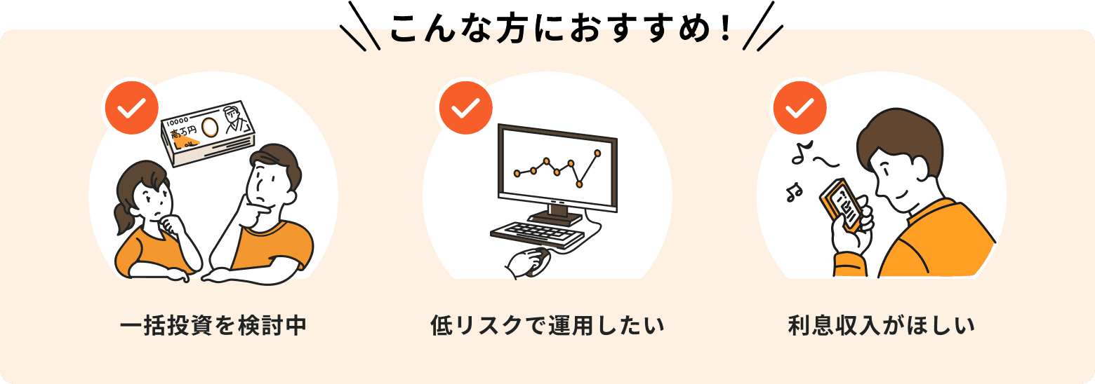 こんな方におすすめ！一括投資を検討中、低リスクで運用したい、利息収入がほしい。