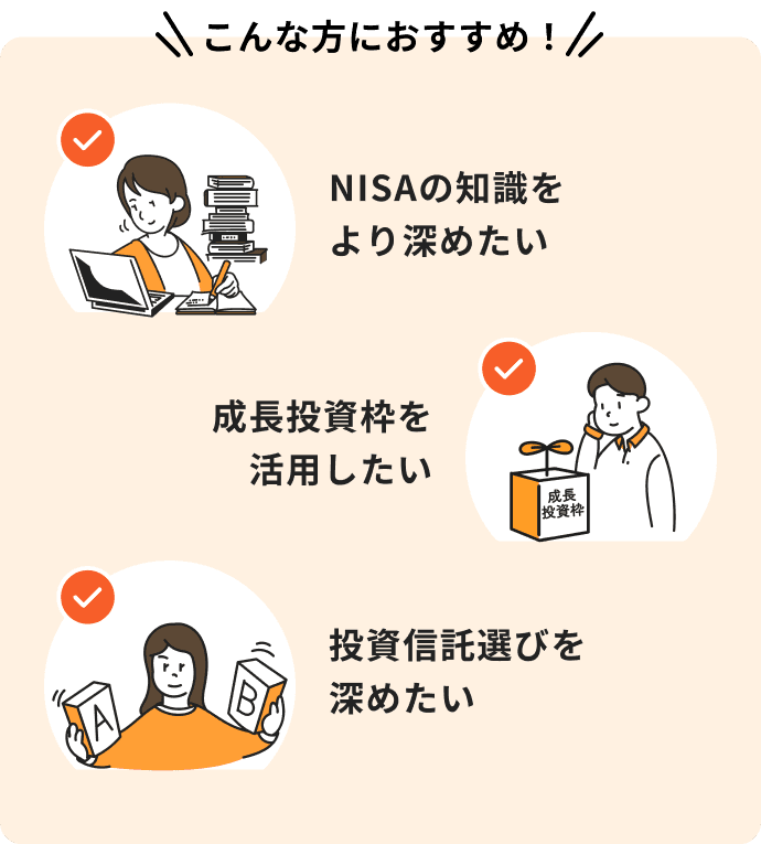 NISAの知識をより深めたい、成長投資枠を活用したい、投資信託選びを深めたいという方におすすめ