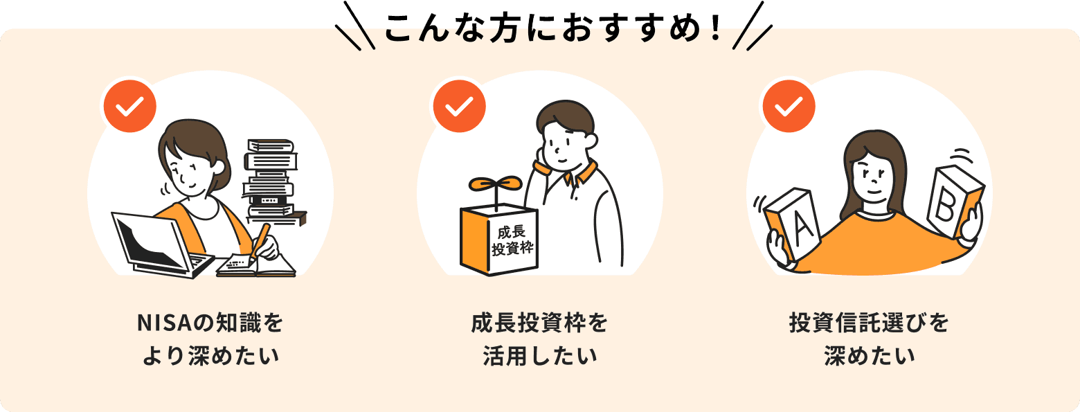 NISAの知識をより深めたい、成長投資枠を活用したい、投資信託選びを深めたいという方におすすめ
