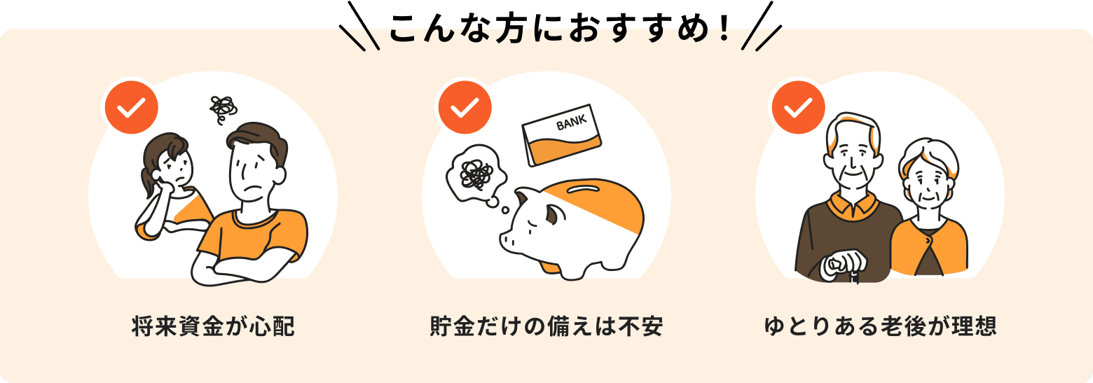 将来資金が心配、貯金だけの備えは不安、ゆとりある老後が理想という方におすすめ