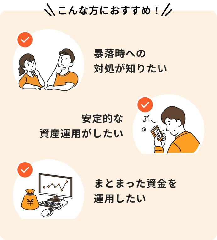 暴落時への対処が知りたい、安定的な資産運用がしたい、まとまった資金を運用したいという方におすすめ