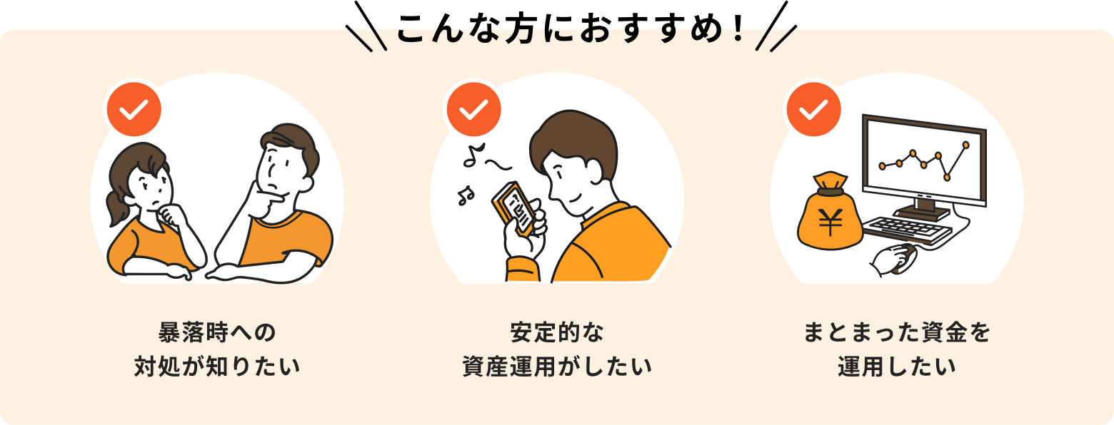 暴落時への対処が知りたい、安定的な資産運用がしたい、まとまった資金を運用したいという方におすすめ