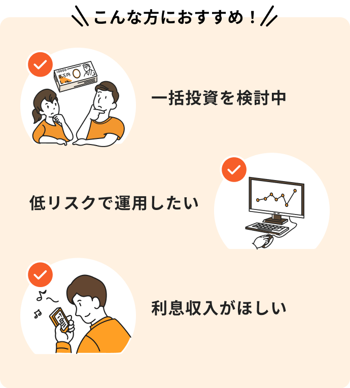 こんな方におすすめ！一括投資を検討中、低リスクで運用したい、利息収入がほしい。