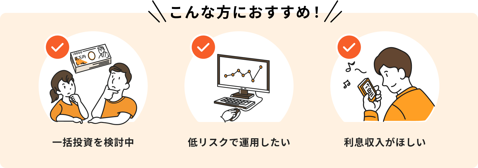 こんな方におすすめ！一括投資を検討中、低リスクで運用したい、利息収入がほしい。